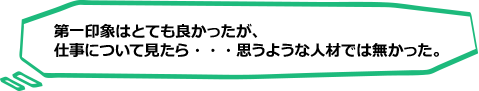 第一印象はとてもよかったが仕事についてみたら思うような人材ではなかった