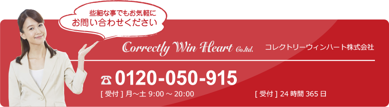 些細な事でもお気軽にお問い合わせください Correctly Win Heart Co.ltd. コレクトリーウィンハート株式会社　☎ 0568-29-8605　[受付]月～金 9：00～20：00　お問い合わせフォーム [受付]24時間365日